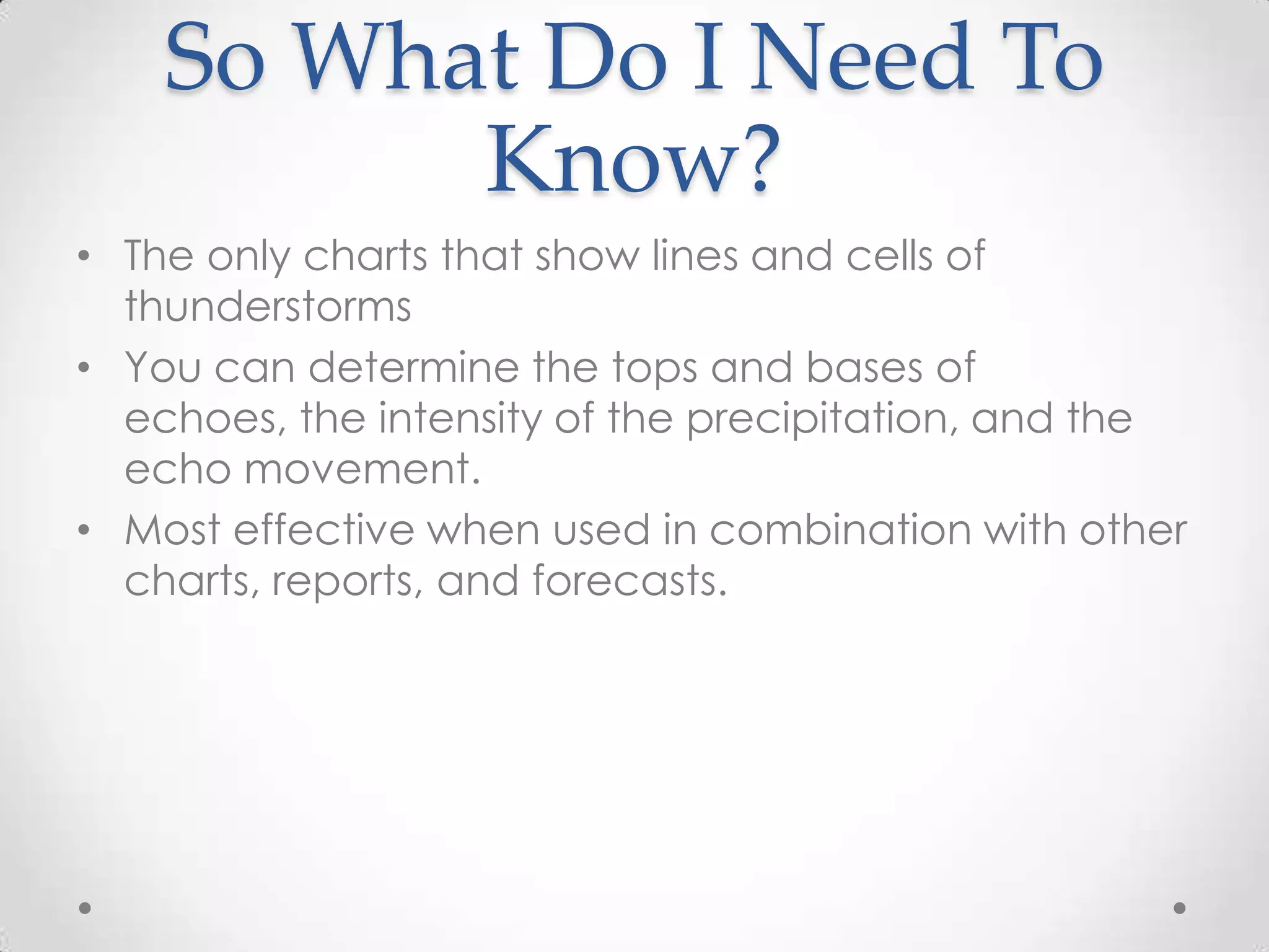 So What Do I Need To
          Know?
• The only charts that show lines and cells of
  thunderstorms
• You can determine the tops and bases of
  echoes, the intensity of the precipitation, and the
  echo movement.
• Most effective when used in combination with other
  charts, reports, and forecasts.
 