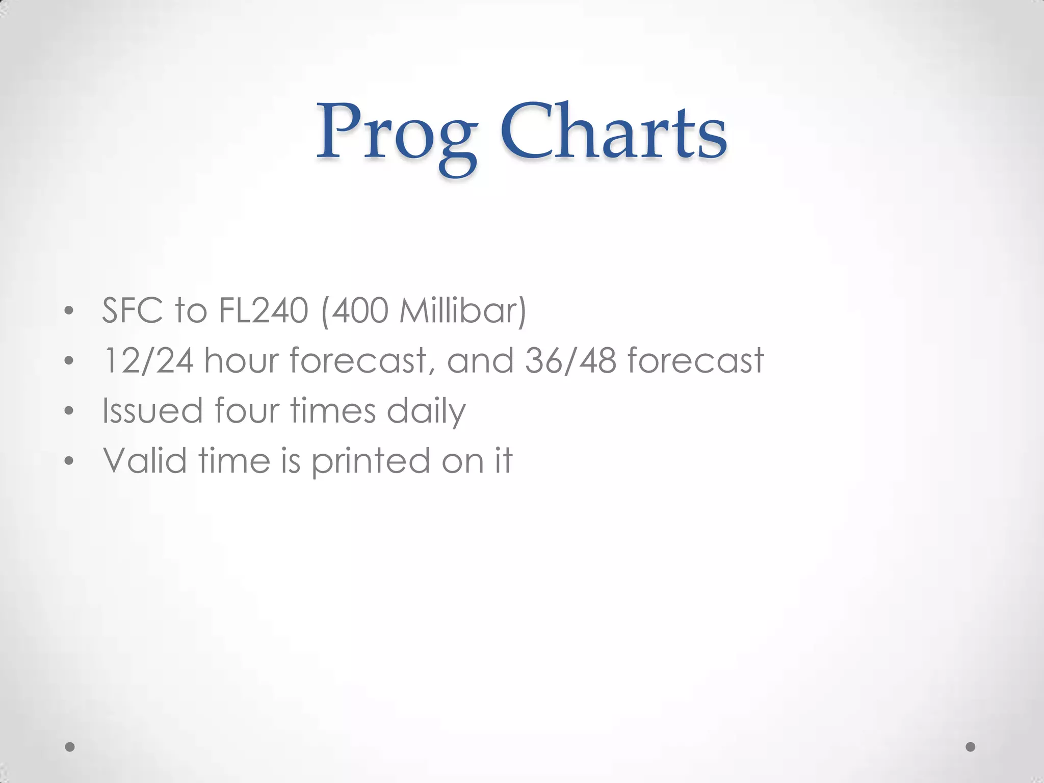Prog Charts

•   SFC to FL240 (400 Millibar)
•   12/24 hour forecast, and 36/48 forecast
•   Issued four times daily
•   Valid time is printed on it
 