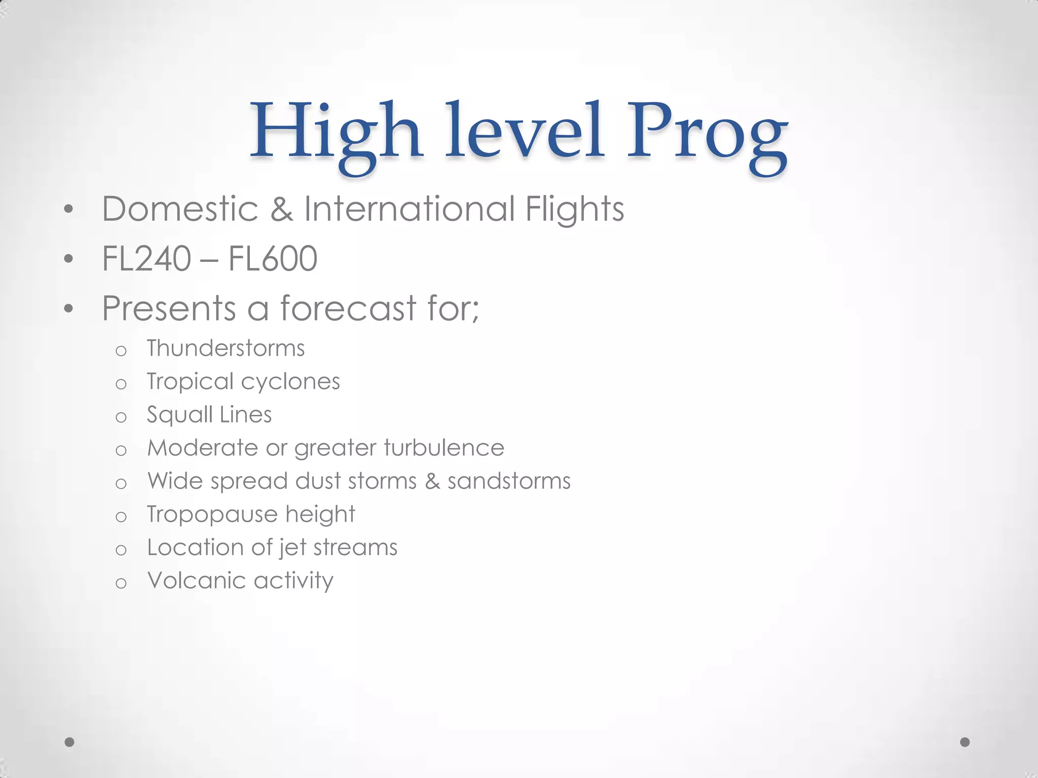 High level Prog
• Domestic & International Flights
• FL240 – FL600
• Presents a forecast for;
   o   Thunderstorms
   o   Tropical cyclones
   o   Squall Lines
   o   Moderate or greater turbulence
   o   Wide spread dust storms & sandstorms
   o   Tropopause height
   o   Location of jet streams
   o   Volcanic activity
 