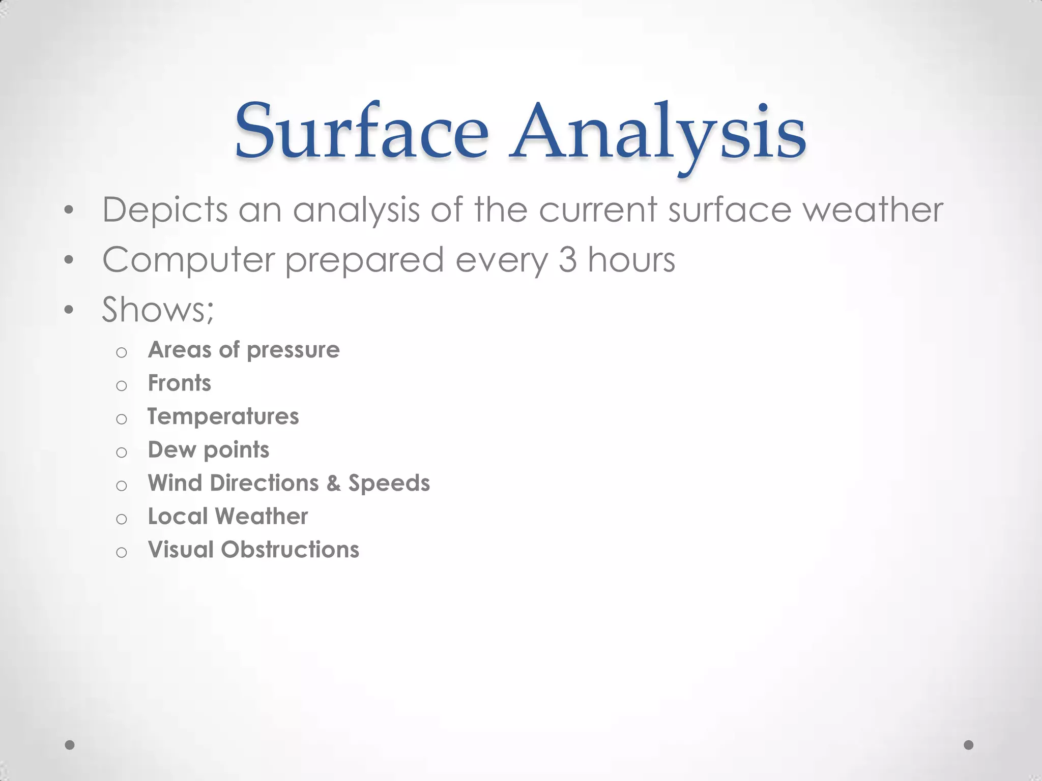 Surface Analysis
• Depicts an analysis of the current surface weather
• Computer prepared every 3 hours
• Shows;
   o   Areas of pressure
   o   Fronts
   o   Temperatures
   o   Dew points
   o   Wind Directions & Speeds
   o   Local Weather
   o   Visual Obstructions
 