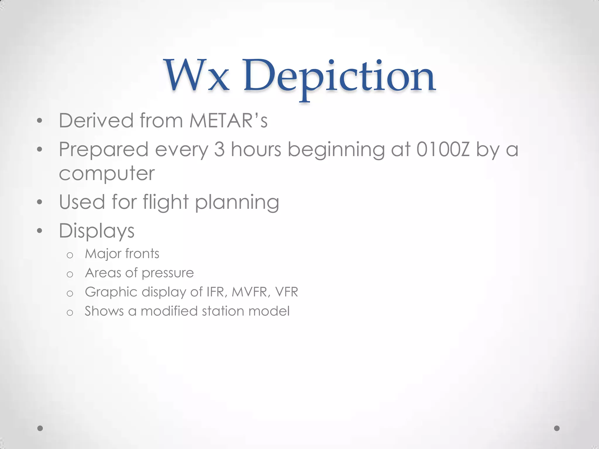 Wx Depiction
• Derived from METAR’s
• Prepared every 3 hours beginning at 0100Z by a
  computer
• Used for flight planning
• Displays
  o   Major fronts
  o   Areas of pressure
  o   Graphic display of IFR, MVFR, VFR
  o   Shows a modified station model
 