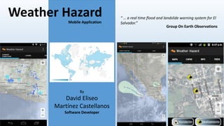 Weather Hazard “ … a real time flood and landslide warning system for El 
Mobile Application Salvador.” 
By 
David Eliseo 
Martínez Castellanos 
Software Developer 
Group On Earth Observations 
 