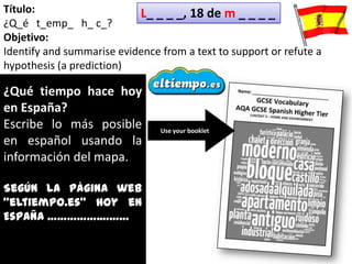 Título:                    L_ _ _ _, 18 de m _ _ _ _
¿Q_é t_emp_ h_ c_?
Objetivo:
Identify and summarise evidence from a text to support or refute a
hypothesis (a prediction)

¿Qué tiempo hace hoy
en España?
Escribe lo más posible          Use your booklet
en español usando la
información del mapa.

Según la página web
“eltiempo.es” hoy en
España …………….………
 