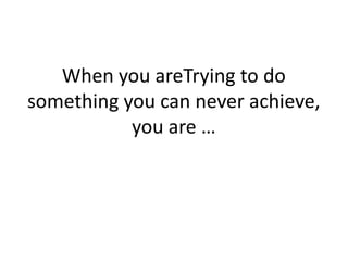 When you areTrying to do
something you can never achieve,
you are …
 