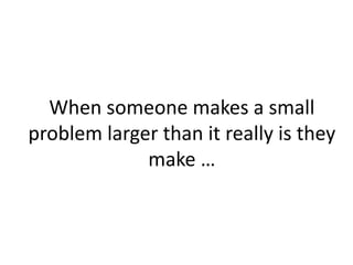 When someone makes a small
problem larger than it really is they
make …
 