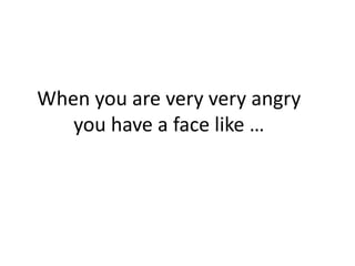 When you are very very angry
you have a face like …
 