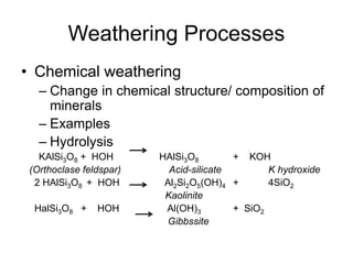 Weathering Processes
• Chemical weathering
– Change in chemical structure/ composition of
minerals
– Examples
– Hydrolysis
KAlSi3O8 + HOH HAlSi3O8 + KOH
(Orthoclase feldspar) Acid-silicate K hydroxide
2 HAlSi3O8 + HOH Al2Si2O5(OH)4 + 4SiO2
Kaolinite
HalSi3O8 + HOH Al(OH)3 + SiO2
Gibbssite
 