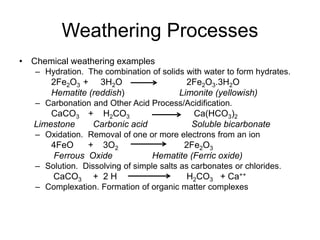 Weathering Processes
• Chemical weathering examples
– Hydration. The combination of solids with water to form hydrates.
2Fe2O3 + 3H2O 2Fe2O3.3H2O
Hematite (reddish) Limonite (yellowish)
– Carbonation and Other Acid Process/Acidification.
CaCO3 + H2CO3 Ca(HCO3)2
Limestone Carbonic acid Soluble bicarbonate
– Oxidation. Removal of one or more electrons from an ion
4FeO + 3O2 2Fe2O3
Ferrous Oxide Hematite (Ferric oxide)
– Solution. Dissolving of simple salts as carbonates or chlorides.
CaCO3 + 2 H H2CO3 + Ca++
– Complexation. Formation of organic matter complexes
 