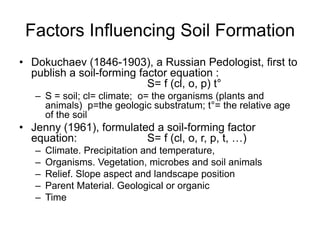Factors Influencing Soil Formation
• Dokuchaev (1846-1903), a Russian Pedologist, first to
publish a soil-forming factor equation :
S= f (cl, o, p) t°
– S = soil; cl= climate; o= the organisms (plants and
animals) p=the geologic substratum; t°= the relative age
of the soil
• Jenny (1961), formulated a soil-forming factor
equation: S= f (cl, o, r, p, t, …)
– Climate. Precipitation and temperature,
– Organisms. Vegetation, microbes and soil animals
– Relief. Slope aspect and landscape position
– Parent Material. Geological or organic
– Time
 
