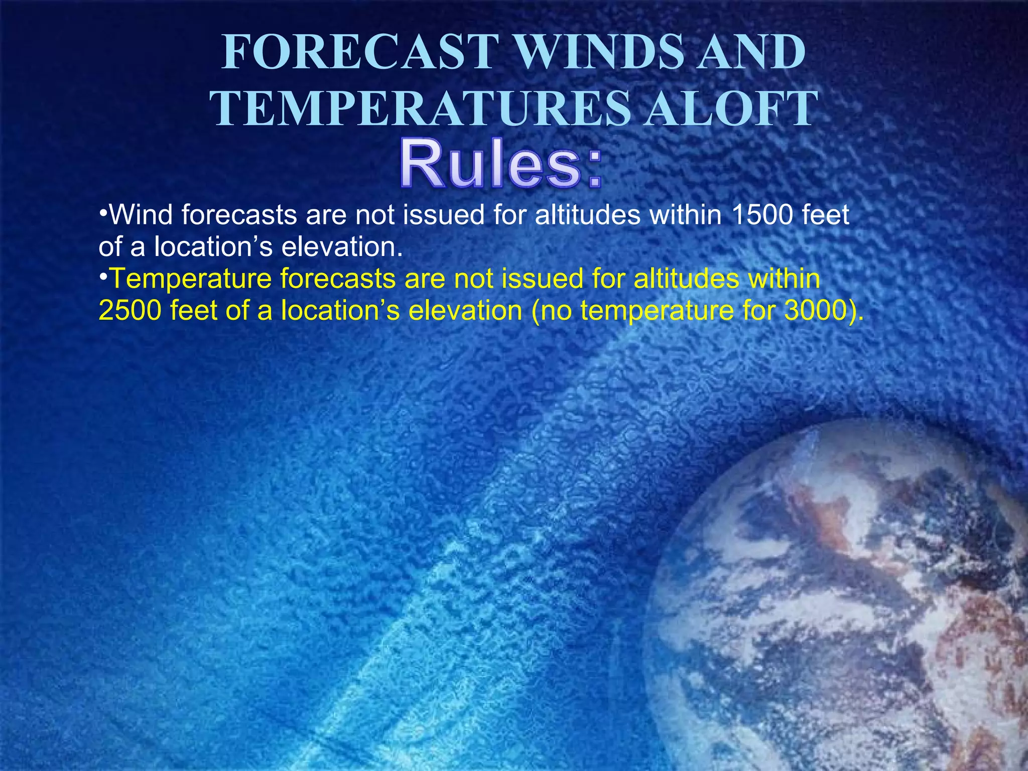 FORECAST WINDS AND TEMPERATURES ALOFT Wind forecasts are not issued for altitudes within 1500 feet of a location’s elevation. Temperature forecasts are not issued for altitudes within 2500 feet of a location’s elevation (no temperature for 3000). 
