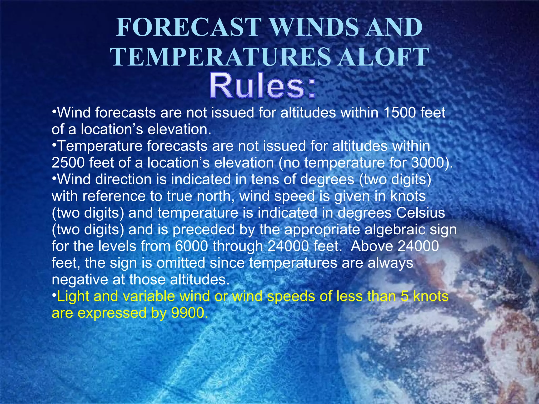 FORECAST WINDS AND TEMPERATURES ALOFT Wind forecasts are not issued for altitudes within 1500 feet of a location’s elevation. Temperature forecasts are not issued for altitudes within 2500 feet of a location’s elevation (no temperature for 3000). Wind direction is indicated in tens of degrees (two digits) with reference to true north, wind speed is given in knots (two digits) and temperature is indicated in degrees Celsius (two digits) and is preceded by the appropriate algebraic sign for the levels from 6000 through 24000 feet.  Above 24000 feet, the sign is omitted since temperatures are always negative at those altitudes. Light and variable wind or wind speeds of less than 5 knots are expressed by 9900. 