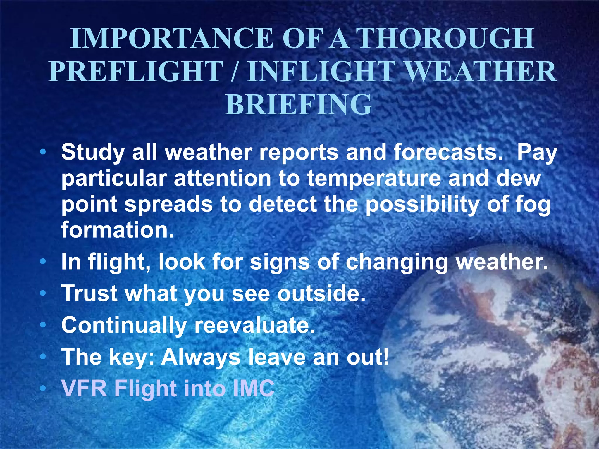 IMPORTANCE OF A THOROUGH PREFLIGHT / INFLIGHT WEATHER BRIEFING  Study all weather reports and forecasts.  Pay particular attention to temperature and dew point spreads to detect the possibility of fog formation. In flight, look for signs of changing weather. Trust what you see outside. Continually reevaluate. The key: Always leave an out! VFR Flight into IMC 