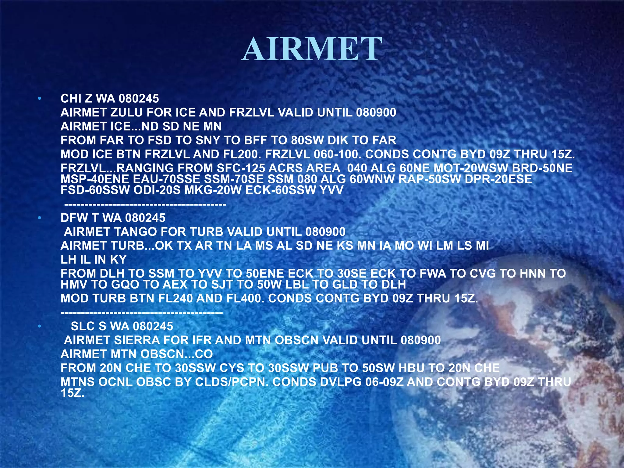 AIRMET CHI Z WA 080245  AIRMET ZULU FOR ICE AND FRZLVL VALID UNTIL 080900  AIRMET ICE...ND SD NE MN  FROM FAR TO FSD TO SNY TO BFF TO 80SW DIK TO FAR  MOD ICE BTN FRZLVL AND FL200. FRZLVL 060-100. CONDS CONTG BYD 09Z THRU 15Z.  FRZLVL...RANGING FROM SFC-125 ACRS AREA  040 ALG 60NE MOT-20WSW BRD-50NE MSP-40ENE EAU-70SSE SSM-70SE SSM 080 ALG 60WNW RAP-50SW DPR-20ESE FSD-60SSW ODI-20S MKG-20W ECK-60SSW YVV    ---------------------------------------- DFW T WA 080245    AIRMET TANGO FOR TURB VALID UNTIL 080900  AIRMET TURB...OK TX AR TN LA MS AL SD NE KS MN IA MO WI LM LS MI  LH IL IN KY  FROM DLH TO SSM TO YVV TO 50ENE ECK TO 30SE ECK TO FWA TO CVG TO HNN TO HMV TO GQO TO AEX TO SJT TO 50W LBL TO GLD TO DLH  MOD TURB BTN FL240 AND FL400. CONDS CONTG BYD 09Z THRU 15Z. ---------------------------------------- SLC S WA 080245    AIRMET SIERRA FOR IFR AND MTN OBSCN VALID UNTIL 080900  AIRMET MTN OBSCN...CO  FROM 20N CHE TO 30SSW CYS TO 30SSW PUB TO 50SW HBU TO 20N CHE  MTNS OCNL OBSC BY CLDS/PCPN. CONDS DVLPG 06-09Z AND CONTG BYD 09Z THRU 15Z. 