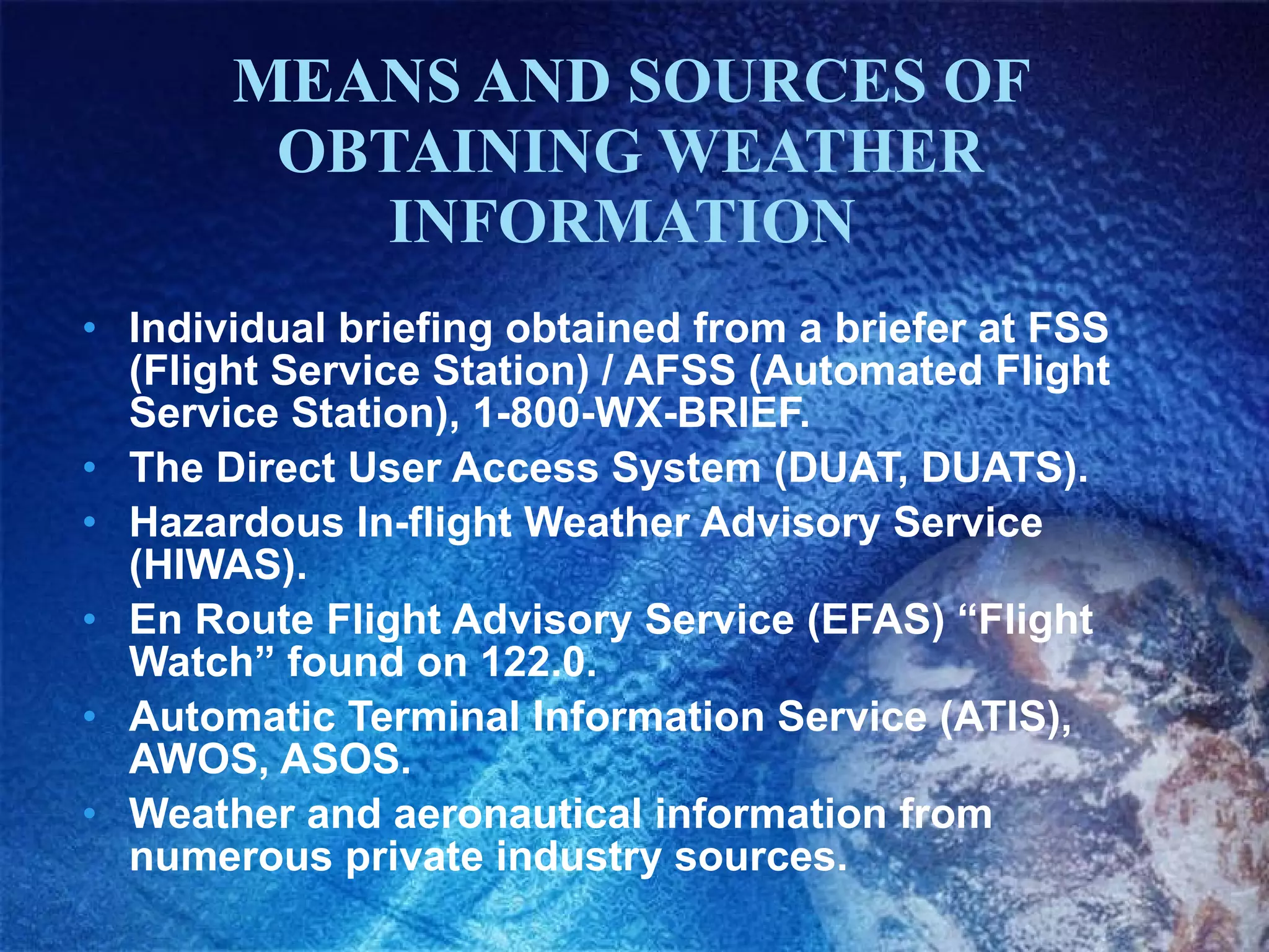 MEANS AND SOURCES OF OBTAINING WEATHER INFORMATION  Individual briefing obtained from a briefer at FSS (Flight Service Station) / AFSS (Automated Flight Service Station), 1-800-WX-BRIEF. The Direct User Access System (DUAT, DUATS) ‏ . Hazardous In-flight Weather Advisory Service (HIWAS).  En Route Flight Advisory Service (EFAS) “Flight Watch” found on 122.0. Automatic Terminal Information Service (ATIS), AWOS, ASOS.  Weather and aeronautical information from numerous private industry sources. 