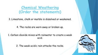 Chemical Weathering
(Order the statements)
3. Limestone, chalk or marble is dissolved or weakened.
4. The rocks are worn away or broken up.
1. Carbon dioxide mixes with rainwater to create a weak
acid.
2. The weak acidic rain attacks the rocks.
 