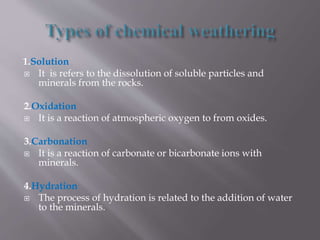 1.Solution
 It is refers to the dissolution of soluble particles and
minerals from the rocks.
2.Oxidation
 It is a reaction of atmospheric oxygen to from oxides.
3.Carbonation
 It is a reaction of carbonate or bicarbonate ions with
minerals.
4.Hydration
 The process of hydration is related to the addition of water
to the minerals.
 
