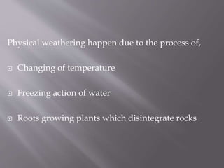 Physical weathering happen due to the process of,
 Changing of temperature
 Freezing action of water
 Roots growing plants which disintegrate rocks
 