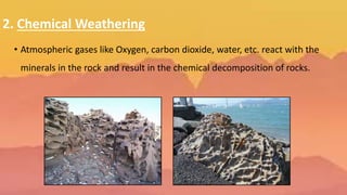 2. Chemical Weathering
• Atmospheric gases like Oxygen, carbon dioxide, water, etc. react with the
minerals in the rock and result in the chemical decomposition of rocks.
 
