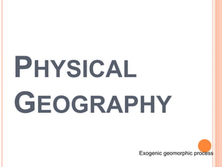 PHYSICAL
GEOGRAPHY
Exogenic geomorphic process
 