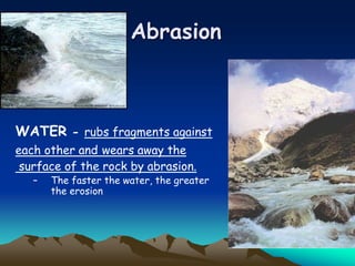 Abrasion
WATER - rubs fragments against
each other and wears away the
surface of the rock by abrasion.
– The faster the water, the greater
the erosion
 