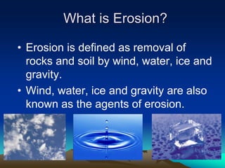 What is Erosion?
• Erosion is defined as removal of
rocks and soil by wind, water, ice and
gravity.
• Wind, water, ice and gravity are also
known as the agents of erosion.
 