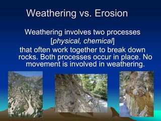 Weathering vs. Erosion
Weathering involves two processes
[physical, chemical]
that often work together to break down
rocks. Both processes occur in place. No
movement is involved in weathering.
 