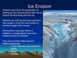 Ice Erosion
Glaciers wear down the landscape; by
picking up and carrying debris that moves
across the land along with the ice.
Glaciers can pick up and carry sediment
that ranges in size from sand grains to
boulders bigger than houses.
Moving like a conveyor belt or a
bulldozer, a single glacier can move
millions of tons of material!
How much erosion takes place is
determined by the:
•**Sum (Glaciers are massive!)
•Slope
•Speed
•Surface
 