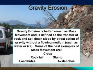 Gravity Erosion
Gravity Erosion is better known as Mass
Movement and is defined as the transfer of
rock and soil down slope by direct action of
gravity without a flowing medium (such as
water or ice). Some of the best examples of
Mass Movement are:
Creep
Rock fall Slump
Landslides Avalanches
 