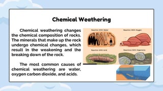 Chemical weathering changes
the chemical composition of rocks.
The minerals that make up the rock
undergo chemical changes, which
result in the weakening and the
breaking down of the rock.
The most common causes of
chemical weathering are water,
oxygen carbon dioxide, and acids.
Chemical Weathering
 