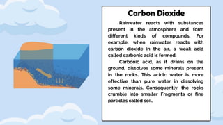 Rainwater reacts with substances
present in the atmosphere and form
different kinds of compounds. For
example, when rainwater reacts with
carbon dioxide in the air, a weak acid
called carbonic acid is formed.
Carbonic acid, as it drains on the
ground, dissolves some minerals present
in the rocks. This acidic water is more
effective than pure water in dissolving
some minerals. Consequently, the rocks
crumble into smaller Fragments or fine
particles called soil.
Carbon Dioxide
 