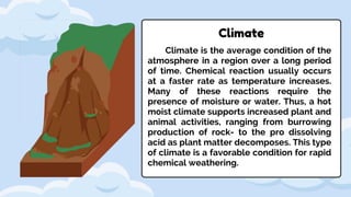 Climate
Climate is the average condition of the
atmosphere in a region over a long period
of time. Chemical reaction usually occurs
at a faster rate as temperature increases.
Many of these reactions require the
presence of moisture or water. Thus, a hot
moist climate supports increased plant and
animal activities, ranging from burrowing
production of rock- to the pro dissolving
acid as plant matter decomposes. This type
of climate is a favorable condition for rapid
chemical weathering.
 
