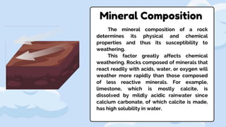 Mineral Composition
The mineral composition of a rock
determines its physical and chemical
properties and thus its susceptibility to
weathering.
This factor greatly affects chemical
weathering. Rocks composed of minerals that
react readily with acids, water, or oxygen will
weather more rapidly than those composed
of less reactive minerals. For example,
limestone, which is mostly calcite, is
dissolved by mildly acidic rainwater since
calcium carbonate, of which calcite is made,
has high solubility in water.
 