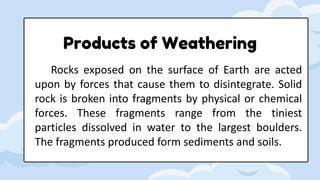 Products of Weathering
Rocks exposed on the surface of Earth are acted
upon by forces that cause them to disintegrate. Solid
rock is broken into fragments by physical or chemical
forces. These fragments range from the tiniest
particles dissolved in water to the largest boulders.
The fragments produced form sediments and soils.
 
