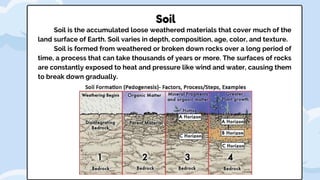 Soil is the accumulated loose weathered materials that cover much of the
land surface of Earth. Soil varies in depth, composition, age, color, and texture.
Soil is formed from weathered or broken down rocks over a long period of
time, a process that can take thousands of years or more. The surfaces of rocks
are constantly exposed to heat and pressure like wind and water, causing them
to break down gradually.
Soil
 