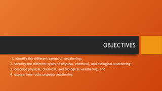 OBJECTIVES
1. identify the different agents of weathering;
2. identify the different types of physical, chemical, and biological weathering;
3. describe physical, chemical, and biological weathering; and
4. explain how rocks undergo weathering
 