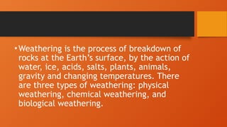 •Weathering is the process of breakdown of
rocks at the Earth’s surface, by the action of
water, ice, acids, salts, plants, animals,
gravity and changing temperatures. There
are three types of weathering: physical
weathering, chemical weathering, and
biological weathering.
 