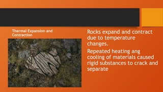 Thermal Expansion and
Contraction
Rocks expand and contract
due to temperature
changes.
Repeated heating ang
cooling of materials caused
rigid substances to crack and
separate
 