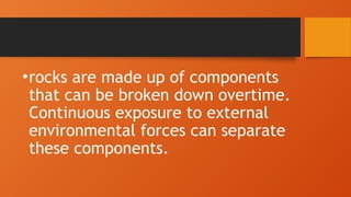 •rocks are made up of components
that can be broken down overtime.
Continuous exposure to external
environmental forces can separate
these components.
 