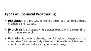 • Dissolution is a process wherein a solid (i.e., halite) dissolves
in a liquid (i.e., water).
• Hydrolysis is a process where water reacts with a mineral to
form a new mineral.
• Oxidation is a where chemical combination of oxygen with a
mineral to form an entirely different mineral in which at least
one of the elements has a higher ionic charge.
Types of Chemical Weathering
 
