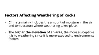 • Climate mainly includes the amount of moisture in the air
and temperature where weathering takes place.
• The higher the elevation of an area, the more susceptible
it is to weathering since it is more exposed to environmental
factors.
Factors Affecting Weathering of Rocks
 