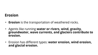 • Erosion is the transportation of weathered rocks.
• Agents like running water or rivers, wind, gravity,
groundwater, wave currents, and glaciers contribute to
erosion.
• Erosion has different types: water erosion, wind erosion,
and glacial erosion.
Erosion
 