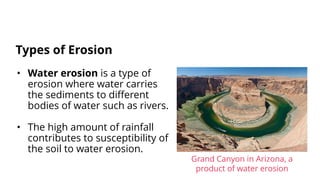• Water erosion is a type of
erosion where water carries
the sediments to different
bodies of water such as rivers.
• The high amount of rainfall
contributes to susceptibility of
the soil to water erosion.
Types of Erosion
Grand Canyon in Arizona, a
product of water erosion
 
