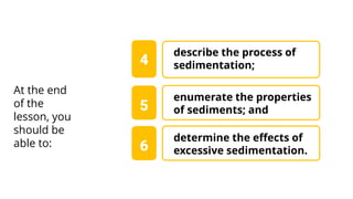 enumerate the properties
of sediments; and
4
At the end
of the
lesson, you
should be
able to:
5
describe the process of
sedimentation;
determine the effects of
excessive sedimentation.
6
 