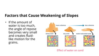 • If the amount of
water is too much,
the angle of repose
becomes very small
and creates fluid-
like motion for the
grains.
Factors that Cause Weakening of Slopes
Effect of water on sand
 