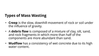 • Creep is the slow, downhill movement of rock or soil under
the influence of gravity.
• A debris flow is composed of a mixture of clay, silt, sand,
and rock fragments in which more than half of the
components are more abundant than sand.
• Mudflow has a consistency of wet concrete due to its high
water content.
Types of Mass Wasting
 