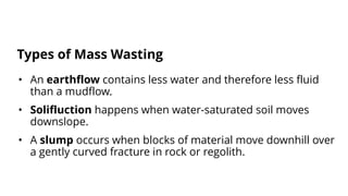 • An earthflow contains less water and therefore less fluid
than a mudflow.
• Solifluction happens when water-saturated soil moves
downslope.
• A slump occurs when blocks of material move downhill over
a gently curved fracture in rock or regolith.
Types of Mass Wasting
 