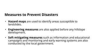 • Hazard maps are used to identify areas susceptible to
landslides.
• Engineering measures are also applied before any hillslope
development.
• Soft mitigating measures such as information and educational
campaigns and monitoring and early warning systems are also
conducted by the local government.
Measures to Prevent Disasters
 