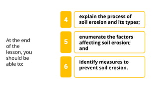 enumerate the factors
affecting soil erosion;
and
4
At the end
of the
lesson, you
should be
able to:
5
explain the process of
soil erosion and its types;
identify measures to
prevent soil erosion.
6
 