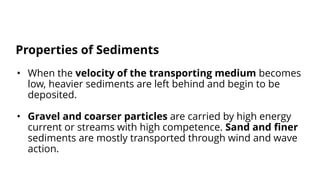 • When the velocity of the transporting medium becomes
low, heavier sediments are left behind and begin to be
deposited.
• Gravel and coarser particles are carried by high energy
current or streams with high competence. Sand and finer
sediments are mostly transported through wind and wave
action.
Properties of Sediments
 