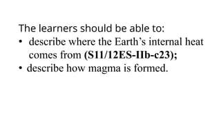 The learners should be able to:
• describe where the Earth’s internal heat
comes from (S11/12ES-IIb-c23);
• describe how magma is formed.
 